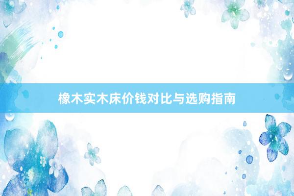 橡木实木床价钱对比与选购指南