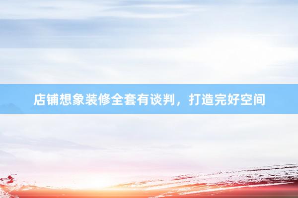 店铺想象装修全套有谈判，打造完好空间