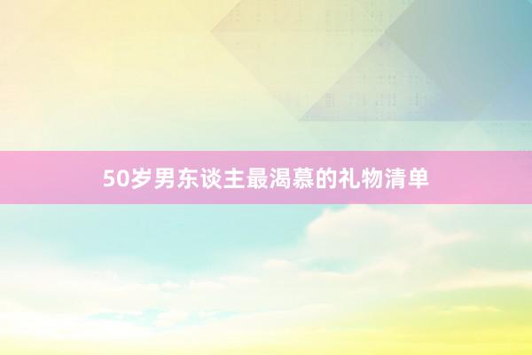 50岁男东谈主最渴慕的礼物清单